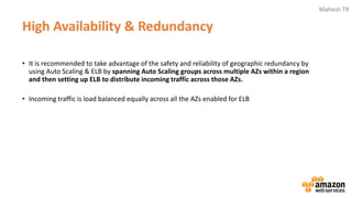 Mahesh TR
High Availability & Redundancy
• It is recommended to take advantage of the safety and reliability of geographic redundancy by
using Auto Scaling & ELB by spanning Auto Scaling groups across multiple AZs within a region
and then setting up ELB to distribute incoming traffic across those AZs.
• Incoming traffic is load balanced equally across all the AZs enabled for ELB
 