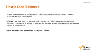 Mahesh TR
Elastic Load Balancer
• Elastic Load Balancer, by default, routes each request independently to the registered
instance with the smallest load.
• If an EC2 instance fails, ELB automatically reroutes the traffic to the remaining running
healthy EC2 instances. If a failed EC2 instance is restored, Elastic Load Balancing restores the
traffic to that instance.
• Load Balancers only work across AZs within a region
 