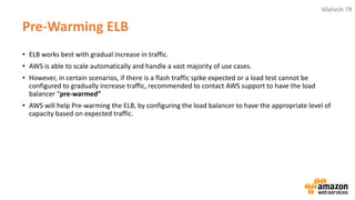 Mahesh TR
Pre-Warming ELB
• ELB works best with gradual increase in traffic.
• AWS is able to scale automatically and handle a vast majority of use cases.
• However, in certain scenarios, if there is a flash traffic spike expected or a load test cannot be
configured to gradually increase traffic, recommended to contact AWS support to have the load
balancer “pre-warmed”
• AWS will help Pre-warming the ELB, by configuring the load balancer to have the appropriate level of
capacity based on expected traffic.
 