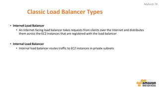 Mahesh TR
Classic Load Balancer Types
• Internet Load Balancer
• An Internet-facing load balancer takes requests from clients over the Internet and distributes
them across the EC2 instances that are registered with the load balancer
• Internal Load Balancer
• Internal load balancer routes traffic to EC2 instances in private subnets
 