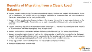 Mahesh TR
Benefits of Migrating from a Classic Load
Balancer
✓ Support for path-based routing. You can configure rules for your listener that forward requests based on the
URL in the request. This enables you to structure your application as smaller services, and route requests to
the correct service based on the content of the URL.
✓ Support for host-based routing. You can configure rules for your listener that forward requests based on the
host field in the HTTP header. This enables you to route requests to multiple domains using a single load
balancer.
✓ Support for routing requests to multiple applications on a single EC2 instance. You can register each instance
or IP address with the same target group using multiple ports.
✓ Support for registering targets by IP address, including targets outside the VPC for the load balancer.
✓ Support for monitoring the health of each service independently, as health checks are defined at the target
group level and many CloudWatch metrics are reported at the target group level. Attaching a target group to
an Auto Scaling group enables you to scale each service dynamically based on demand.
✓ Access logs contain additional information and are stored in compressed format.
✓ Improved load balancer performance.
 