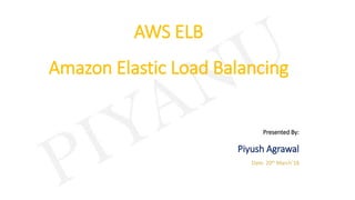 AWS ELB
Amazon Elastic Load Balancing
Presented By:
Piyush Agrawal
Date: 20th March’18
 