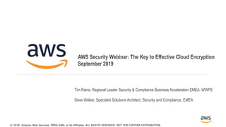 © 2017, Amazon Web Services, Inc. or its Affiliates. All rights reserved.
AWS Security Webinar: The Key to Effective Cloud Encryption
September 2019
© 2019. Amazon Web Services, EMEA SARL or its Affiliates. ALL RIGHTS RESERVED. NOT FOR FURTHER DISTRIBUTION.
Tim Rains, Regional Leader Security & Compliance Business Acceleration EMEA ,WWPS
Dave Walker, Specialist Solutions Architect, Security and Compliance, EMEA
 