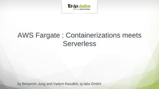 AWS Fargate : Containerizations meets
Serverless
by Benjamin Jung and Vadym Kazulkin, ip.labs GmbH
 