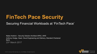 © 2017, Amazon Web Services, Inc. or its Affiliates. All rights reserved.
Myles Hosford – Security Solution Architect APAC, AWS
Anthony Hodge, Head, Cloud Engineering and Delivery, Standard Chartered
Bank
23rd March 2017
FinTech Pace Security
Securing Financial Workloads at ‘FinTech Pace’
 