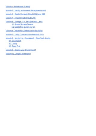 Module 1- Introduction to AWS
Module 2 - Identity and Access Management (IAM)
Module 3 - Elastic Compute Cloud (EC2) and EBS
Module 4 - Virtual Private Cloud (VPC)
Module 5 - Storage - S3 , EBS (Review) , EFS
5.1 Simple Storage Service
5.2 Elastic File System (EFS)
Module 6 - Relational Database Service (RDS)
Module 7 - Using Command Line Interface (CLI)
Module 8 - Monitoring - CloudWatch , CloudTrail , Config
8.1 CloudWatch
8.2 Config
8.3 Cloud Trail
Module 9 - Scaling your Environment !
Module 10 - Project and Exam !
 