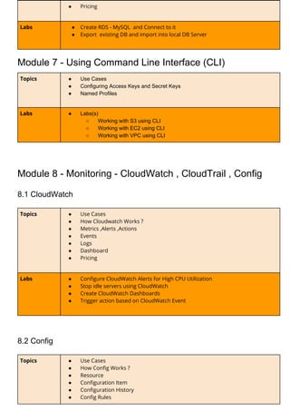 ● Pricing 
Labs  ● Create RDS - MySQL and Connect to it 
● Export existing DB and import into local DB Server 
Module 7 - Using Command Line Interface (CLI)
Topics  ● Use Cases
● Configuring Access Keys and Secret Keys
● Named Profiles
Labs  ● Labs(s)
○ Working with S3 using CLI
○ Working with EC2 using CLI
○ Working with VPC using CLI 
Module 8 - Monitoring - CloudWatch , CloudTrail , Config
8.1 CloudWatch
Topics  ● Use Cases 
● How Cloudwatch Works ? 
● Metrics ,Alerts ,Actions  
● Events  
● Logs 
● Dashboard 
● Pricing
Labs  ● Configure CloudWatch Alerts for High CPU Utilization 
● Stop idle servers using CloudWatch  
● Create CloudWatch Dashboards 
● Trigger action based on CloudWatch Event  
8.2 Config
Topics  ● Use Cases 
● How Config Works ? 
● Resource 
● Configuration Item 
● Configuration History  
● Config Rules 
 