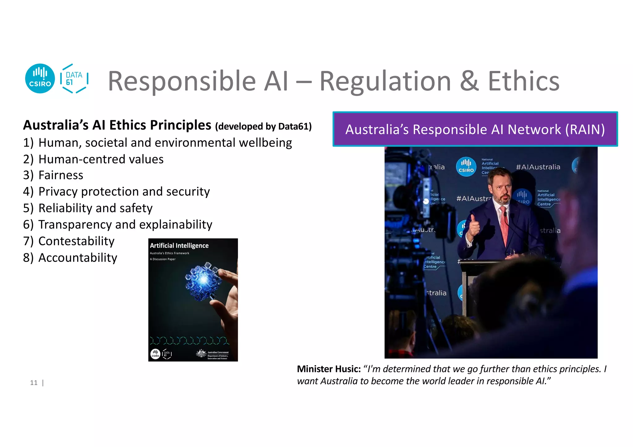 Responsible AI – Regulation & Ethics
11 |
Australia’s AI Ethics Principles (developed by Data61)
1) Human, societal and environmental wellbeing
2) Human-centred values
3) Fairness
4) Privacy protection and security
5) Reliability and safety
6) Transparency and explainability
7) Contestability
8) Accountability
Australia’s Responsible AI Network (RAIN)
Minister Husic: “I'm determined that we go further than ethics principles. I
want Australia to become the world leader in responsible AI.”
 