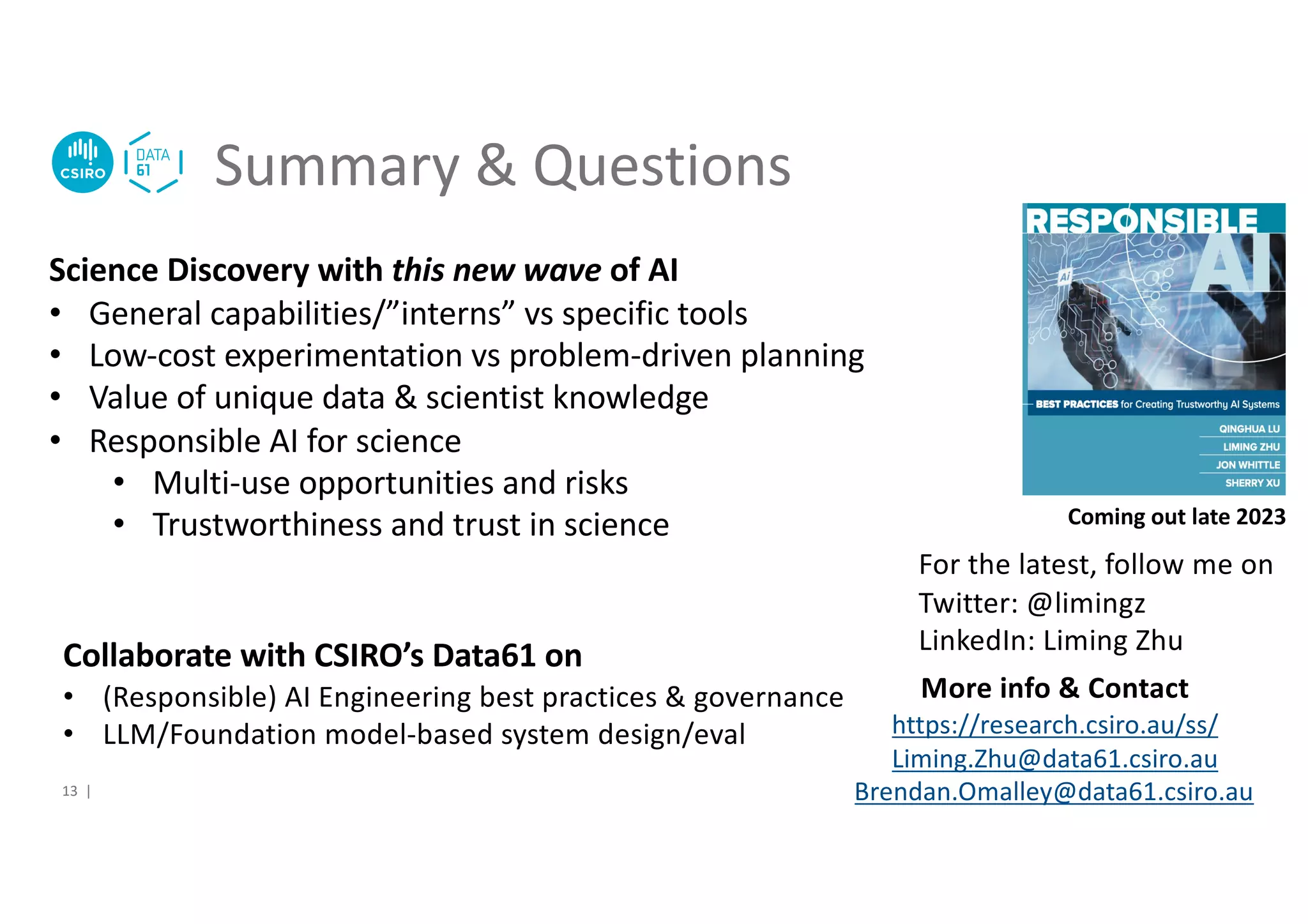 Summary & Questions
Science Discovery with this new wave of AI
• General capabilities/”interns” vs specific tools
• Low-cost experimentation vs problem-driven planning
• Value of unique data & scientist knowledge
• Responsible AI for science
• Multi-use opportunities and risks
• Trustworthiness and trust in science
More info & Contact
https://research.csiro.au/ss/
Liming.Zhu@data61.csiro.au
Brendan.Omalley@data61.csiro.au
Coming out late 2023
For the latest, follow me on
Twitter: @limingz
LinkedIn: Liming Zhu
13 |
Collaborate with CSIRO’s Data61 on
• (Responsible) AI Engineering best practices & governance
• LLM/Foundation model-based system design/eval
 