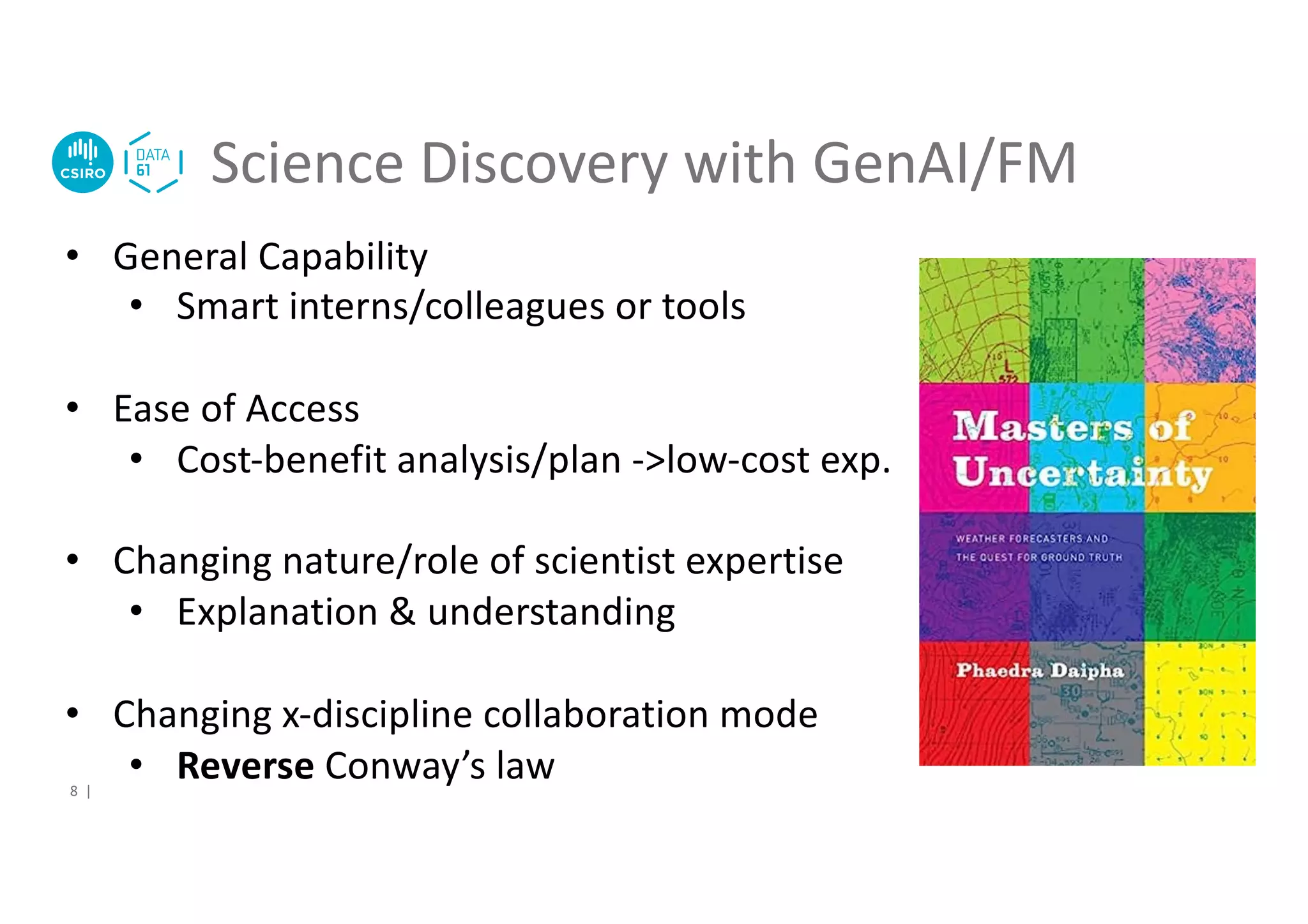 Science Discovery with GenAI/FM
8 |
• General Capability
• Smart interns/colleagues or tools
• Ease of Access
• Cost-benefit analysis/plan ->low-cost exp.
• Changing nature/role of scientist expertise
• Explanation & understanding
• Changing x-discipline collaboration mode
• Reverse Conway’s law
 
