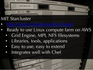 MIT Starcluster
•  http://web.mit.edu/stardev/cluster
•  Ready to use Linux compute farm on AWS
   •  Grid Engine, MPI, NFS ﬁlesystems
   •  Libraries, tools, applications
   •  Easy to use, easy to extend
   •  Integrates well with Chef
 