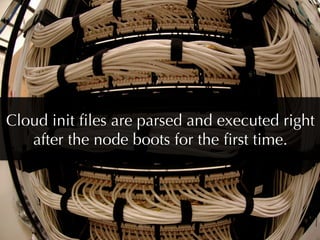 Cloud init ﬁles are parsed and executed right
   after the node boots for the ﬁrst time.
 