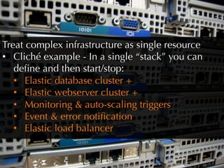 Treat complex infrastructure as single resource
•  Cliché example - In a single “stack” you can
   deﬁne and then start/stop:
   •  Elastic database cluster +
   •  Elastic webserver cluster +
   •  Monitoring  auto-scaling triggers
   •  Event  error notiﬁcation
   •  Elastic load balancer
 