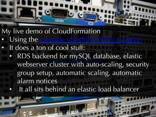 My live demo of CloudFormation
•  Using the example WordPress Blog template
•  It does a ton of cool stuff:
   •  RDS backend for mySQL database, elastic
       webserver cluster with auto-scaling, security
       group setup, automatic scaling, automatic
       alarm notices
   •  It all sits behind an elastic load balancer
 