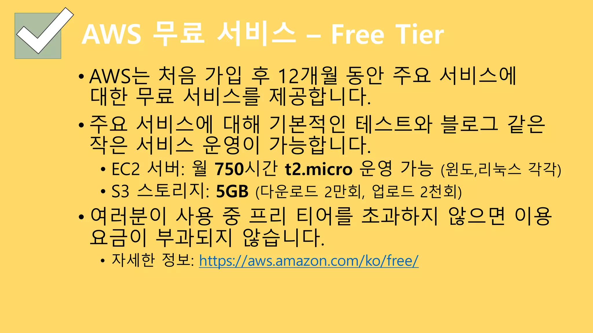AWS 무료 서비스 – Free Tier
• AWS는 처음 가입 후 12개월 동안 주요 서비스에
대한 무료 서비스를 제공합니다.
• 주요 서비스에 대해 기본적인 테스트와 블로그 같은
작은 서비스 운영이 가능합니다.
• EC2 서버: 월 750시간 t2.micro 운영 가능 (윈도,리눅스 각각)
• S3 스토리지: 5GB (다운로드 2만회, 업로드 2천회)
• 여러분이 사용 중 프리 티어를 초과하지 않으면 이용
요금이 부과되지 않습니다.
• 자세한 정보: https://aws.amazon.com/ko/free/
 