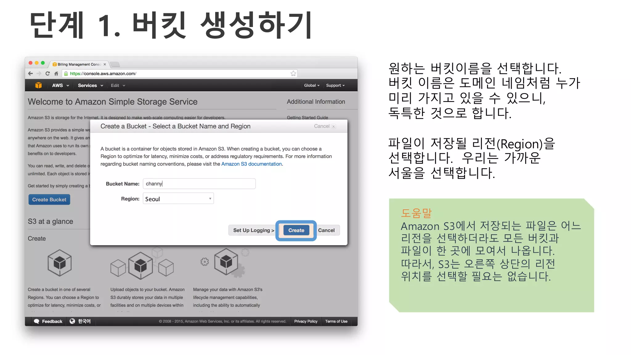 단계 1. 버킷 생성하기
원하는 버킷이름을 선택합니다.
버킷 이름은 도메인 네임처럼 누가
미리 가지고 있을 수 있으니,
독특한 것으로 합니다.
파일이 저장될 리전(Region)을
선택합니다. 우리는 가까운
서울을 선택합니다.
도움말
Amazon S3에서 저장되는 파일은 어느
리전을 선택하더라도 모든 버킷과
파일이 한 곳에 모여서 나옵니다.
따라서, S3는 오른쪽 상단의 리전
위치를 선택할 필요는 없습니다.
Seoul
 