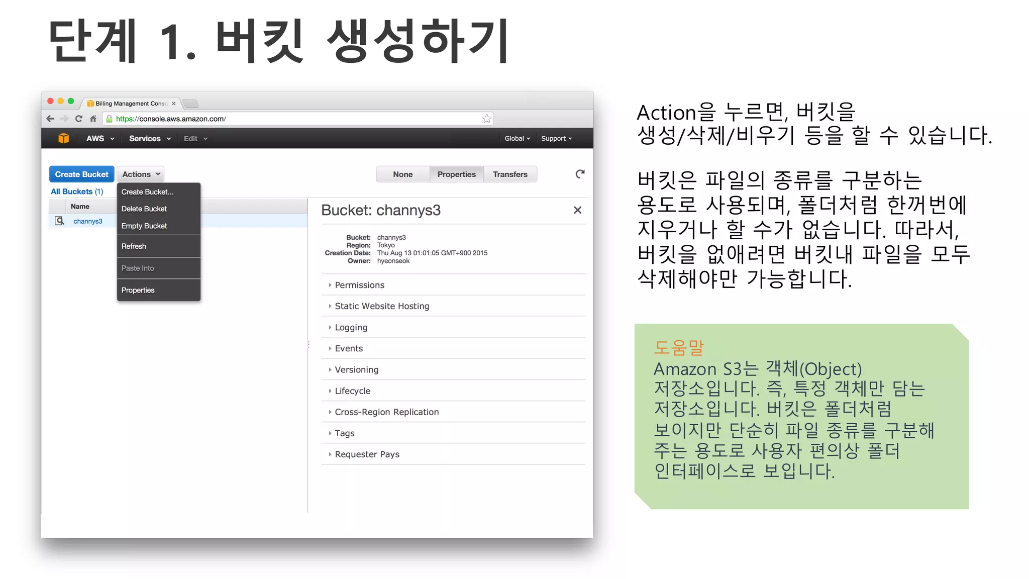 단계 1. 버킷 생성하기
Action을 누르면, 버킷을
생성/삭제/비우기 등을 할 수 있습니다.
버킷은 파일의 종류를 구분하는
용도로 사용되며, 폴더처럼 한꺼번에
지우거나 할 수가 없습니다. 따라서,
버킷을 없애려면 버킷내 파일을 모두
삭제해야만 가능합니다.
도움말
Amazon S3는 객체(Object)
저장소입니다. 즉, 특정 객체만 담는
저장소입니다. 버킷은 폴더처럼
보이지만 단순히 파일 종류를 구분해
주는 용도로 사용자 편의상 폴더
인터페이스로 보입니다.
 