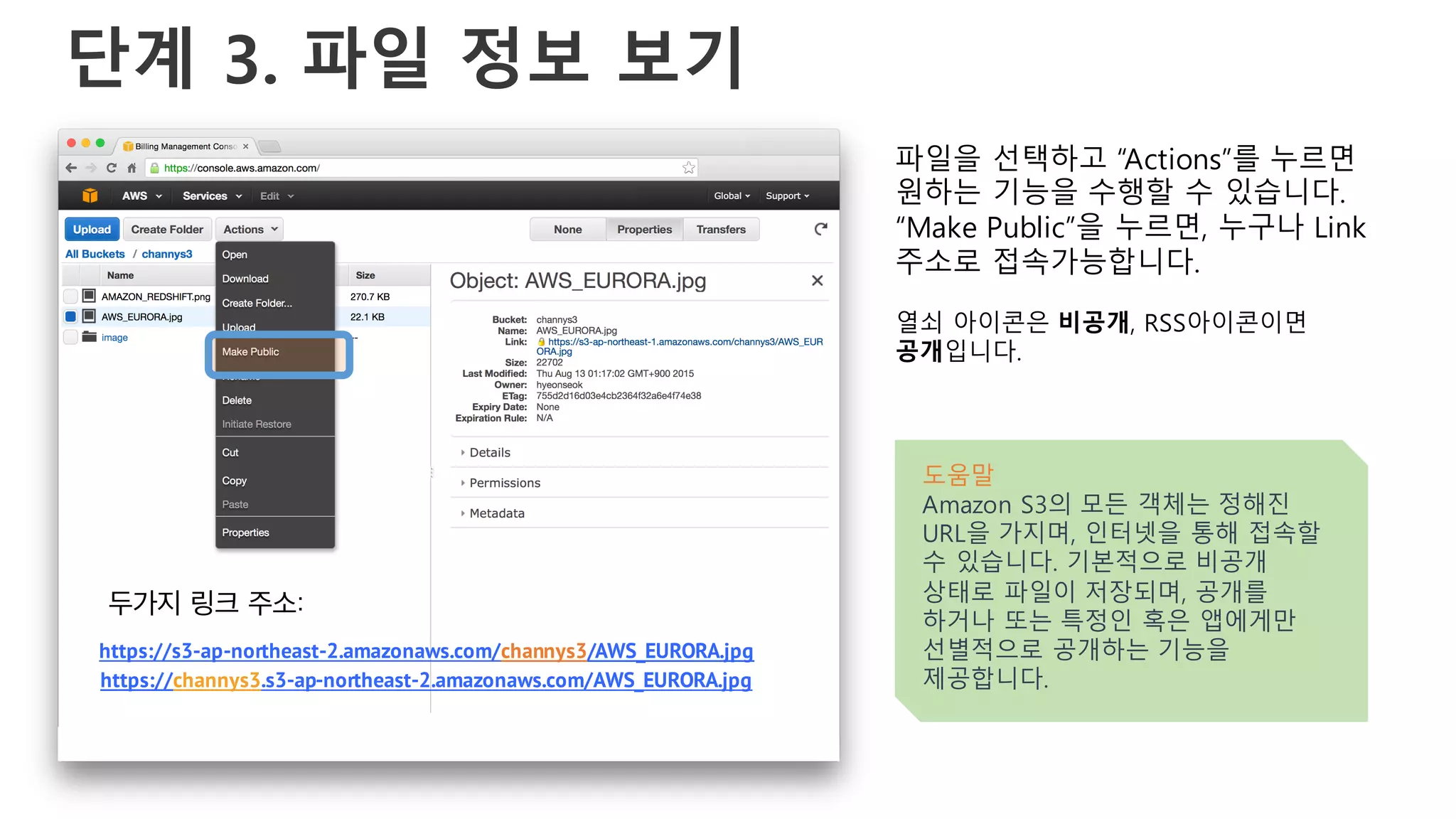 단계 3. 파일 정보 보기
파일을 선택하고 “Actions”를 누르면
원하는 기능을 수행할 수 있습니다.
“Make Public”을 누르면, 누구나 Link
주소로 접속가능합니다.
열쇠 아이콘은 비공개, RSS아이콘이면
공개입니다.
도움말
Amazon S3의 모든 객체는 정해진
URL을 가지며, 인터넷을 통해 접속할
수 있습니다. 기본적으로 비공개
상태로 파일이 저장되며, 공개를
하거나 또는 특정인 혹은 앱에게만
선별적으로 공개하는 기능을
제공합니다.
https://s3-ap-northeast-2.amazonaws.com/channys3/AWS_EURORA.jpg
https://channys3.s3-ap-northeast-2.amazonaws.com/AWS_EURORA.jpg
두가지 링크 주소:
 