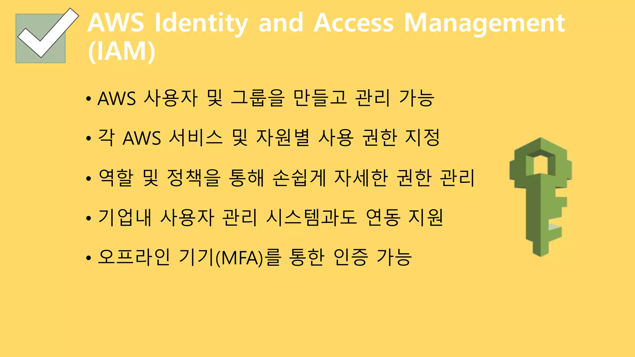 AWS Identity and Access Management
(IAM)
• AWS 사용자 및 그룹을 만들고 관리 가능
• 각 AWS 서비스 및 자원별 사용 권한 지정
• 역할 및 정책을 통해 손쉽게 자세한 권한 관리
• 기업내 사용자 관리 시스템과도 연동 지원
• 오프라인 기기(MFA)를 통한 인증 가능
 
