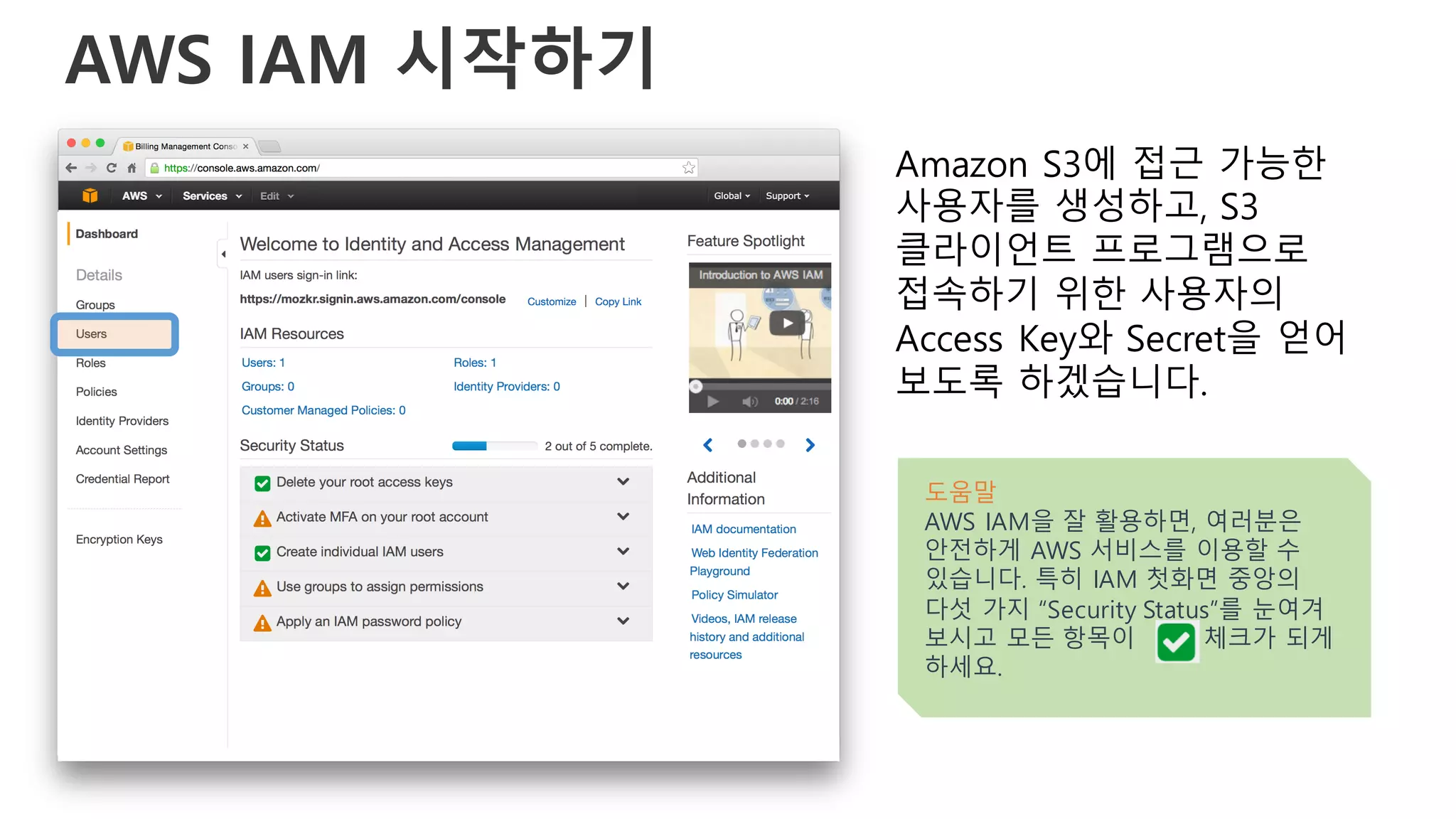 AWS IAM 시작하기
Amazon S3에 접근 가능한
사용자를 생성하고, S3
클라이언트 프로그램으로
접속하기 위한 사용자의
Access Key와 Secret을 얻어
보도록 하겠습니다.
도움말
AWS IAM을 잘 활용하면, 여러분은
안전하게 AWS 서비스를 이용할 수
있습니다. 특히 IAM 첫화면 중앙의
다섯 가지 “Security Status”를 눈여겨
보시고 모든 항목이 체크가 되게
하세요.
 