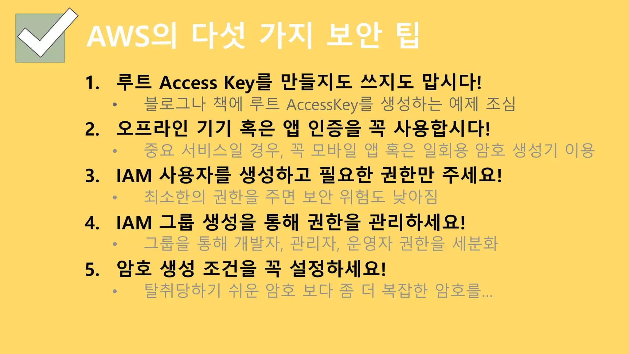 AWS의 다섯 가지 보안 팁
1. 루트 Access Key를 만들지도 쓰지도 맙시다!
• 블로그나 책에 루트 AccessKey를 생성하는 예제 조심
2. 오프라인 기기 혹은 앱 인증을 꼭 사용합시다!
• 중요 서비스일 경우, 꼭 모바일 앱 혹은 일회용 암호 생성기 이용
3. IAM 사용자를 생성하고 필요한 권한만 주세요!
• 최소한의 권한을 주면 보안 위험도 낮아짐
4. IAM 그룹 생성을 통해 권한을 관리하세요!
• 그룹을 통해 개발자, 관리자, 운영자 권한을 세분화
5. 암호 생성 조건을 꼭 설정하세요!
• 탈취당하기 쉬운 암호 보다 좀 더 복잡한 암호를…
 