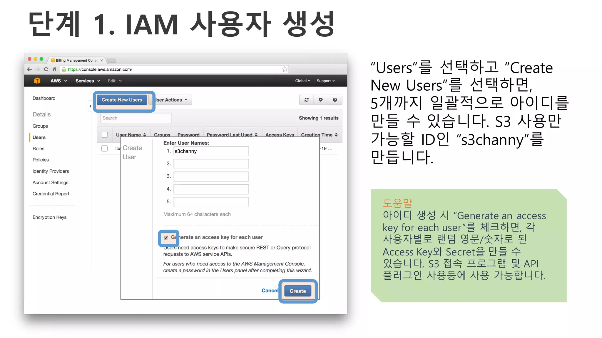 단계 1. IAM 사용자 생성
“Users”를 선택하고 “Create
New Users”를 선택하면,
5개까지 일괄적으로 아이디를
만들 수 있습니다. S3 사용만
가능할 ID인 “s3channy”를
만듭니다.
도움말
아이디 생성 시 “Generate an access
key for each user”를 체크하면, 각
사용자별로 랜덤 영문/숫자로 된
Access Key와 Secret을 만들 수
있습니다. S3 접속 프로그램 및 API
플러그인 사용등에 사용 가능합니다.
 