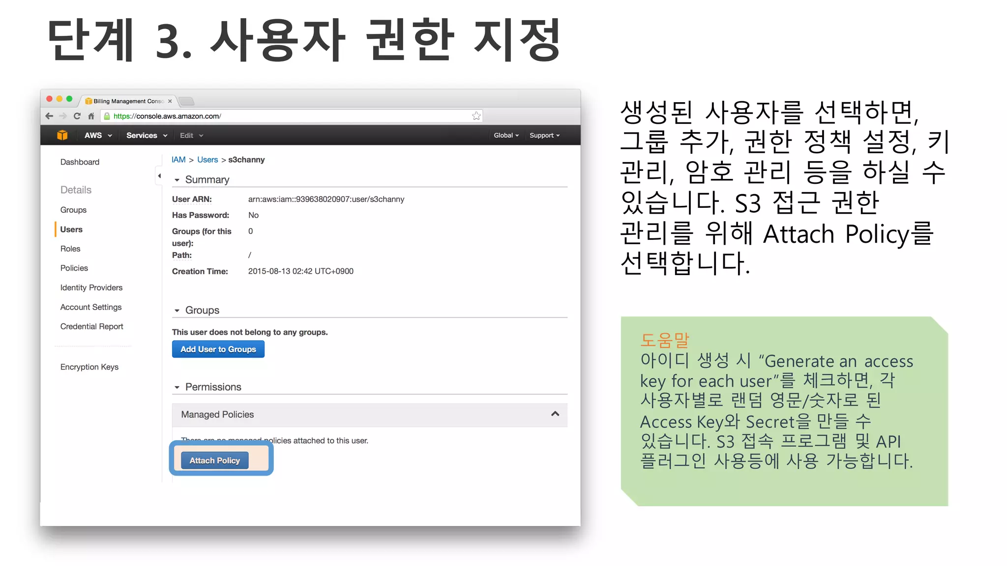 단계 3. 사용자 권한 지정
생성된 사용자를 선택하면,
그룹 추가, 권한 정책 설정, 키
관리, 암호 관리 등을 하실 수
있습니다. S3 접근 권한
관리를 위해 Attach Policy를
선택합니다.
도움말
아이디 생성 시 “Generate an access
key for each user”를 체크하면, 각
사용자별로 랜덤 영문/숫자로 된
Access Key와 Secret을 만들 수
있습니다. S3 접속 프로그램 및 API
플러그인 사용등에 사용 가능합니다.
 