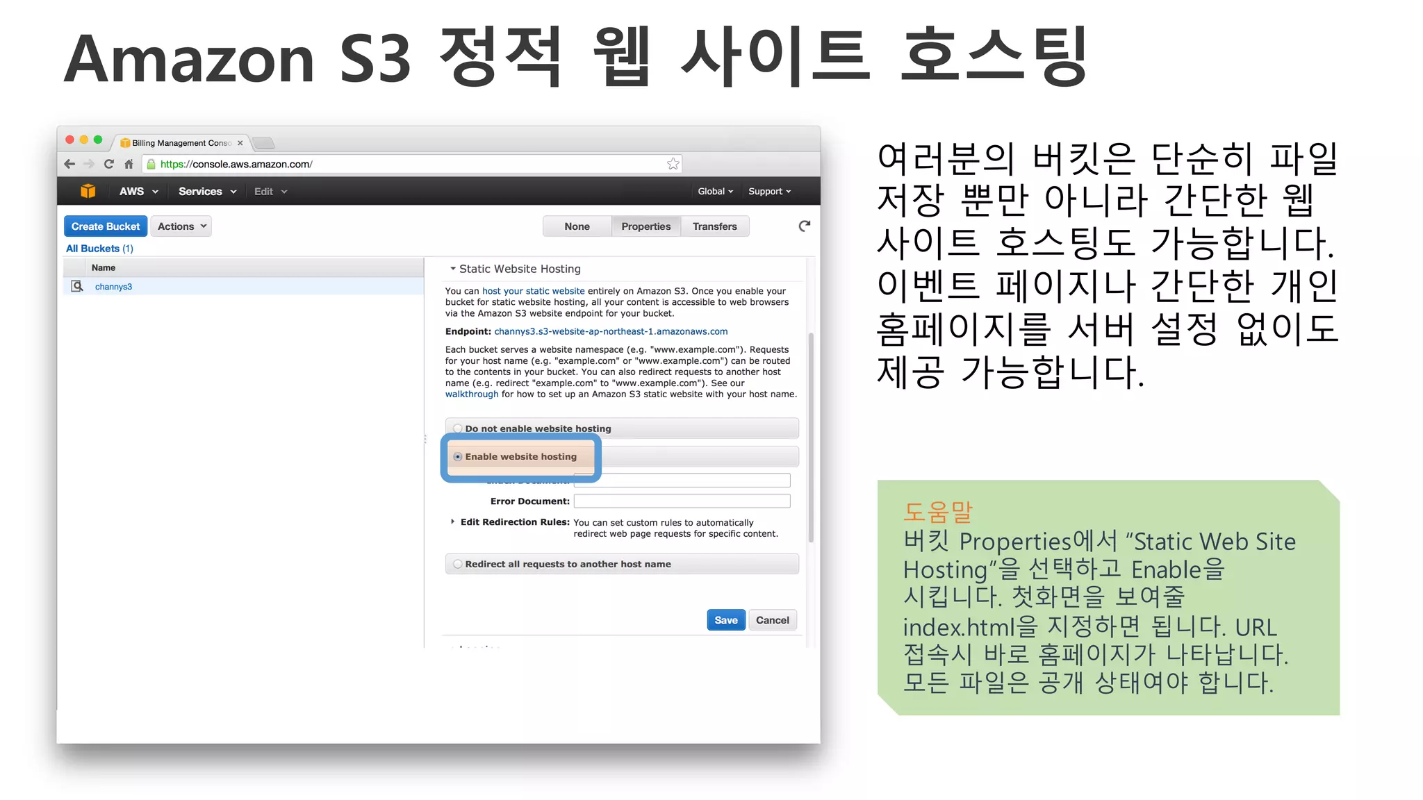 Amazon S3 정적 웹 사이트 호스팅
여러분의 버킷은 단순히 파일
저장 뿐만 아니라 간단한 웹
사이트 호스팅도 가능합니다.
이벤트 페이지나 간단한 개인
홈페이지를 서버 설정 없이도
제공 가능합니다.
도움말
버킷 Properties에서 “Static Web Site
Hosting”을 선택하고 Enable을
시킵니다. 첫화면을 보여줄
index.html을 지정하면 됩니다. URL
접속시 바로 홈페이지가 나타납니다.
모든 파일은 공개 상태여야 합니다.
 