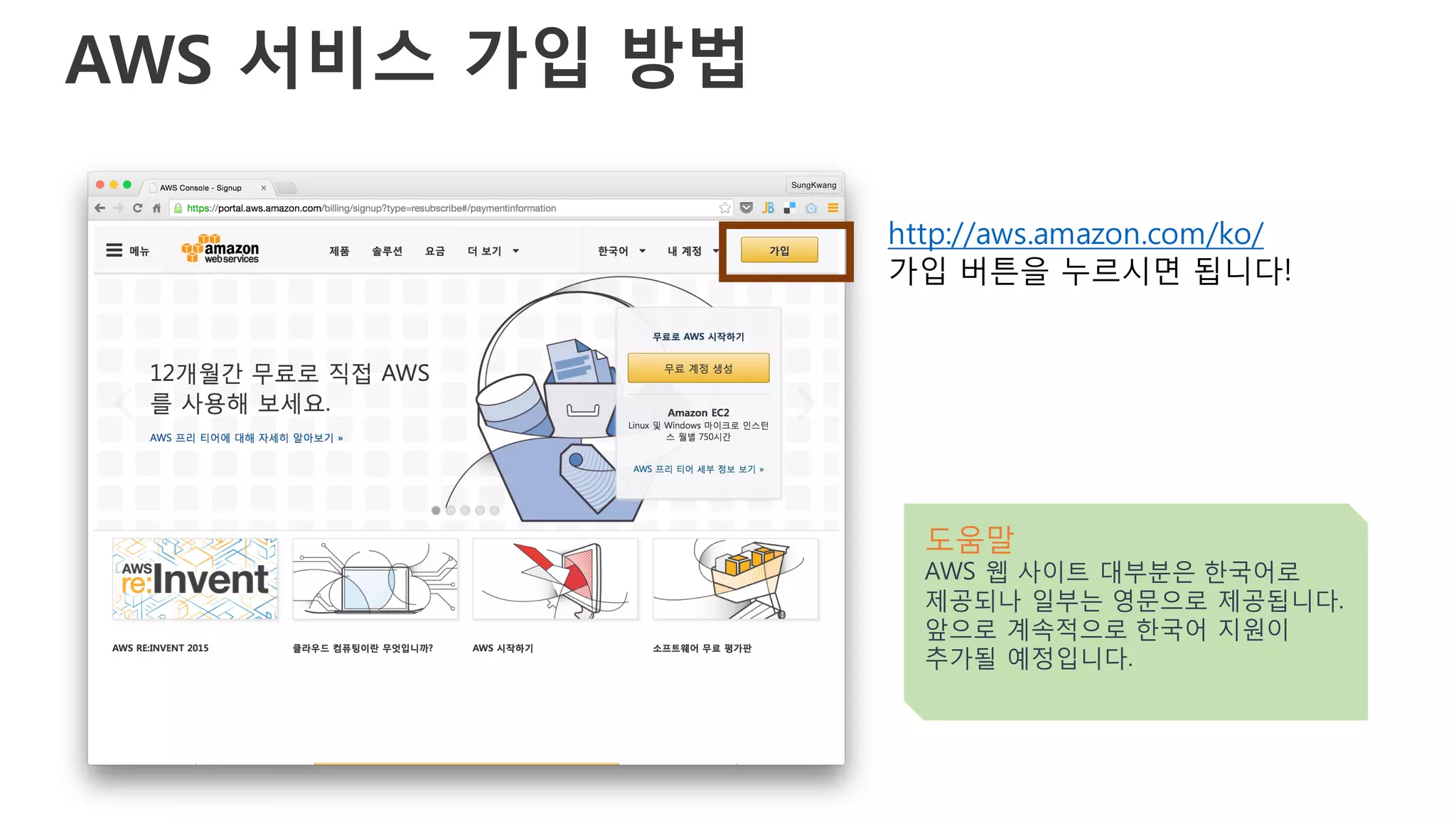 AWS 서비스 가입 방법
http://aws.amazon.com/ko/
가입 버튼을 누르시면 됩니다!
도움말
AWS 웹 사이트 대부분은 한국어로
제공되나 일부는 영문으로 제공됩니다.
앞으로 계속적으로 한국어 지원이
추가될 예정입니다.
 