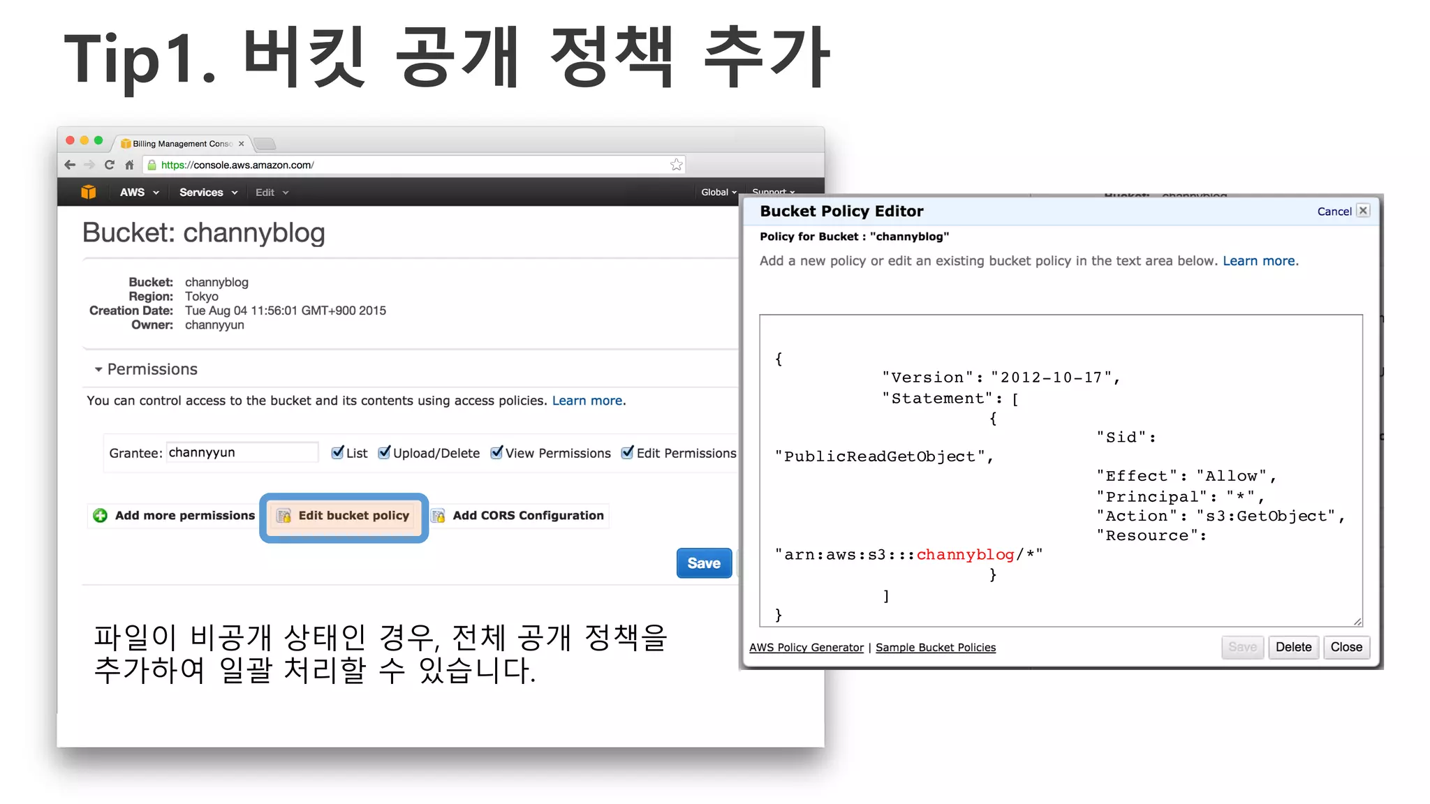 Tip1. 버킷 공개 정책 추가
{
"Version": "2012-10-17",
"Statement": [
{
"Sid":
"PublicReadGetObject",
"Effect": "Allow",
"Principal": "*",
"Action": "s3:GetObject",
"Resource":
"arn:aws:s3:::channyblog/*"
}
]
}
파일이 비공개 상태인 경우, 전체 공개 정책을
추가하여 일괄 처리할 수 있습니다.
 