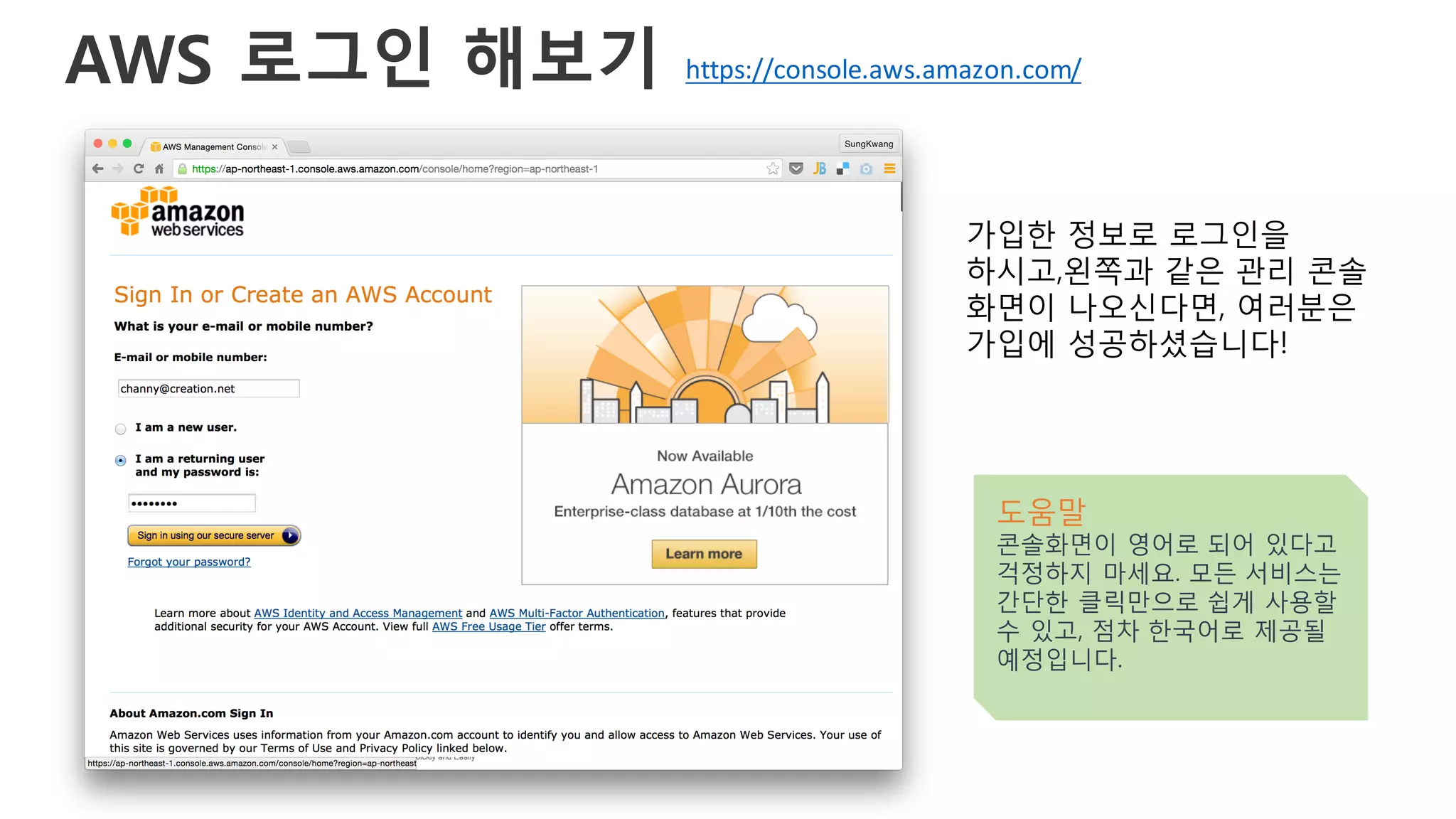 AWS 로그인 해보기
가입한 정보로 로그인을
하시고,왼쪽과 같은 관리 콘솔
화면이 나오신다면, 여러분은
가입에 성공하셨습니다!
도움말
콘솔화면이 영어로 되어 있다고
걱정하지 마세요. 모든 서비스는
간단한 클릭만으로 쉽게 사용할
수 있고, 점차 한국어로 제공될
예정입니다.
https://console.aws.amazon.com/
 