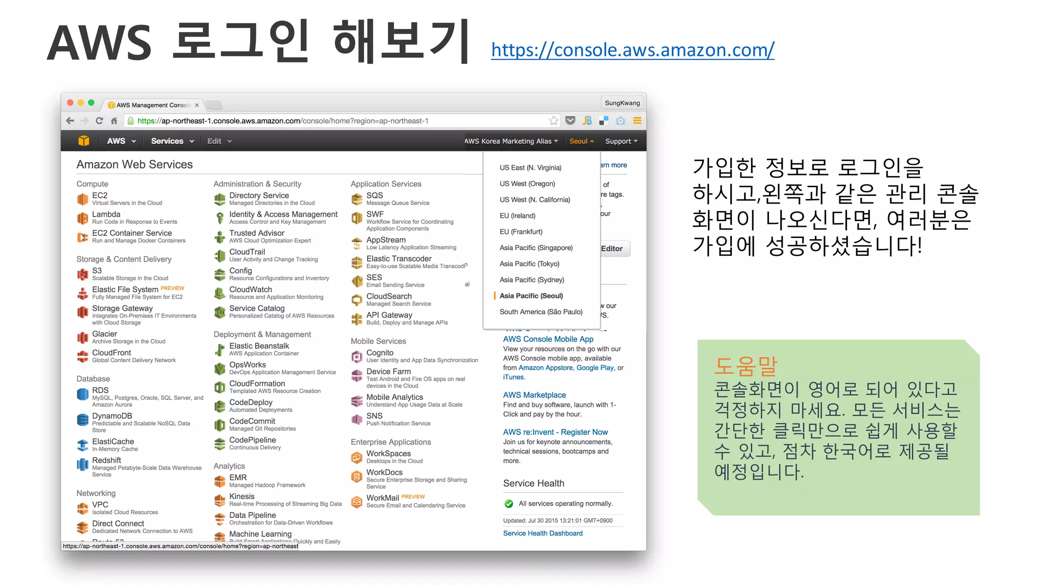 AWS 로그인 해보기
가입한 정보로 로그인을
하시고,왼쪽과 같은 관리 콘솔
화면이 나오신다면, 여러분은
가입에 성공하셨습니다!
도움말
콘솔화면이 영어로 되어 있다고
걱정하지 마세요. 모든 서비스는
간단한 클릭만으로 쉽게 사용할
수 있고, 점차 한국어로 제공될
예정입니다.
https://console.aws.amazon.com/
 