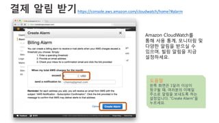 결제 알림 받기
Amazon CloudWatch를
통해 사용 통계, 모니터링 및
다양한 알림을 받으실 수
있으며, 빌링 알림을 지금
설정하세요.
도움말
왼쪽 화면은 1달러 이상이
청구될 때, 여러분의 이메일
주소로 알림을 보내도록 하는
설정입니다. “Create Alarm”을
누르세요.
https://console.aws.amazon.com/cloudwatch/home?#alarm
 