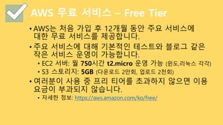 AWS 무료 서비스 – Free Tier
• AWS는 처음 가입 후 12개월 동안 주요 서비스에
대한 무료 서비스를 제공합니다.
• 주요 서비스에 대해 기본적인 테스트와 블로그 같은
작은 서비스 운영이 가능합니다.
• EC2 서버: 월 750시간 t2.micro 운영 가능 (윈도,리눅스 각각)
• S3 스토리지: 5GB (다운로드 2만회, 업로드 2천회)
• 여러분이 사용 중 프리 티어를 초과하지 않으면 이용
요금이 부과되지 않습니다.
• 자세한 정보: https://aws.amazon.com/ko/free/
 