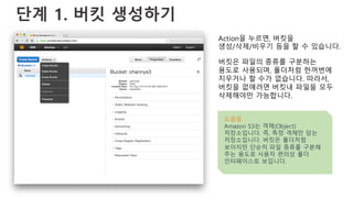 단계 1. 버킷 생성하기
Action을 누르면, 버킷을
생성/삭제/비우기 등을 할 수 있습니다.
버킷은 파일의 종류를 구분하는
용도로 사용되며, 폴더처럼 한꺼번에
지우거나 할 수가 없습니다. 따라서,
버킷을 없애려면 버킷내 파일을 모두
삭제해야만 가능합니다.
도움말
Amazon S3는 객체(Object)
저장소입니다. 즉, 특정 객체만 담는
저장소입니다. 버킷은 폴더처럼
보이지만 단순히 파일 종류를 구분해
주는 용도로 사용자 편의상 폴더
인터페이스로 보입니다.
 