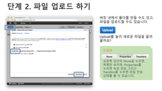 단계 2. 파일 업로드 하기
버킷 내에서 폴더를 만들 수도 있고,
파일을 업로드할 수도 있습니다.
Upload를 눌러 새로운 파일을 올려
볼까요?
도움말
오른쪽 상단의 None을 누르면,
목록만 보이며, Properties를
누르면 속성 정보 그리고
Transfers를 누르면 파일 전송
상태를 볼 수 있습니다.
 