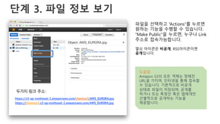 단계 3. 파일 정보 보기
파일을 선택하고 “Actions”를 누르면
원하는 기능을 수행할 수 있습니다.
“Make Public”을 누르면, 누구나 Link
주소로 접속가능합니다.
열쇠 아이콘은 비공개, RSS아이콘이면
공개입니다.
도움말
Amazon S3의 모든 객체는 정해진
URL을 가지며, 인터넷을 통해 접속할
수 있습니다. 기본적으로 비공개
상태로 파일이 저장되며, 공개를
하거나 또는 특정인 혹은 앱에게만
선별적으로 공개하는 기능을
제공합니다.
https://s3-ap-northeast-2.amazonaws.com/channys3/AWS_EURORA.jpg
https://channys3.s3-ap-northeast-2.amazonaws.com/AWS_EURORA.jpg
두가지 링크 주소:
 
