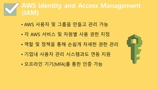 AWS Identity and Access Management
(IAM)
• AWS 사용자 및 그룹을 만들고 관리 가능
• 각 AWS 서비스 및 자원별 사용 권한 지정
• 역할 및 정책을 통해 손쉽게 자세한 권한 관리
• 기업내 사용자 관리 시스템과도 연동 지원
• 오프라인 기기(MFA)를 통한 인증 가능
 