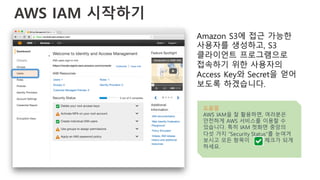AWS IAM 시작하기
Amazon S3에 접근 가능한
사용자를 생성하고, S3
클라이언트 프로그램으로
접속하기 위한 사용자의
Access Key와 Secret을 얻어
보도록 하겠습니다.
도움말
AWS IAM을 잘 활용하면, 여러분은
안전하게 AWS 서비스를 이용할 수
있습니다. 특히 IAM 첫화면 중앙의
다섯 가지 “Security Status”를 눈여겨
보시고 모든 항목이 체크가 되게
하세요.
 