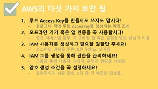 AWS의 다섯 가지 보안 팁
1. 루트 Access Key를 만들지도 쓰지도 맙시다!
• 블로그나 책에 루트 AccessKey를 생성하는 예제 조심
2. 오프라인 기기 혹은 앱 인증을 꼭 사용합시다!
• 중요 서비스일 경우, 꼭 모바일 앱 혹은 일회용 암호 생성기 이용
3. IAM 사용자를 생성하고 필요한 권한만 주세요!
• 최소한의 권한을 주면 보안 위험도 낮아짐
4. IAM 그룹 생성을 통해 권한을 관리하세요!
• 그룹을 통해 개발자, 관리자, 운영자 권한을 세분화
5. 암호 생성 조건을 꼭 설정하세요!
• 탈취당하기 쉬운 암호 보다 좀 더 복잡한 암호를…
 