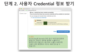 단계 2. 사용자 Credential 정보 받기
도움말
Access Key와 Secret는 마치 임시 아이디와 암호와
같습니다. 따라서, 외부에 절대로 노출하거나
알려주시면 안됩니다. 혹시라도 노출이 되었다면,
사용자 관리 화면에서 지우고 새로 만드실 수
있습니다.
 