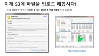 이제 S3에 파일을 업로드 해봅시다!
이제 여러분은 일년간 사용할 수 있는 5GB짜리 무료 저장소가 생겼습니다.
http://s3browser.com/
 