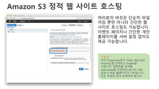 Amazon S3 정적 웹 사이트 호스팅
여러분의 버킷은 단순히 파일
저장 뿐만 아니라 간단한 웹
사이트 호스팅도 가능합니다.
이벤트 페이지나 간단한 개인
홈페이지를 서버 설정 없이도
제공 가능합니다.
도움말
버킷 Properties에서 “Static Web Site
Hosting”을 선택하고 Enable을
시킵니다. 첫화면을 보여줄
index.html을 지정하면 됩니다. URL
접속시 바로 홈페이지가 나타납니다.
모든 파일은 공개 상태여야 합니다.
 