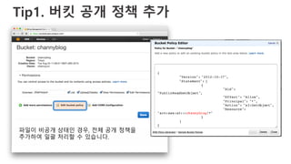 Tip1. 버킷 공개 정책 추가
{
"Version": "2012-10-17",
"Statement": [
{
"Sid":
"PublicReadGetObject",
"Effect": "Allow",
"Principal": "*",
"Action": "s3:GetObject",
"Resource":
"arn:aws:s3:::channyblog/*"
}
]
}
파일이 비공개 상태인 경우, 전체 공개 정책을
추가하여 일괄 처리할 수 있습니다.
 