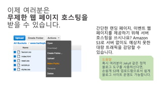 이제 여러분은
무제한 웹 페이지 호스팅을
받을 수 있습니다. 간단한 랜딩 페이지, 이벤트 웹
페이지를 제공하기 위해 서버
호스팅을 쓰시나요? Amazon
S3로 서버 없이도 예상치 못한
대량 트래픽을 감당할 수
있습니다.
도움말
혹시 여러분이 Jekyll 같은 정적
블로그 도구를 사용하신다면,
손쉽게 S3에 업로드함으로서 쉽게
블로그 사이트 운영도 가능합니다.
 