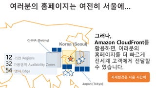 여러분의 홈페이지는 여전히 서울에…
Japan (Tokyo)
CHINA (Beijing)
그러나,
Amazon CloudFront를
활용하면, 여러분의
홈페이지를 더 빠르게
전세계 고객에게 전달할
수 있습니다.
12 리전 Regions
32 가용영역 Availability Zones
54 엣지 Edge
Korea (Seoul)
자세한것은 다음 시간에
 