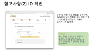 참고사항(2) ID 확인
유선 및 무선 전화 번호를 입력하면,
AWS에서 직접 전화를 걸어 인증 번호
네 자리를 알려주는데 그대로
입력하시면 됩니다.
도움말
혹시 영어로 전화가 올지 걱정하지
마세요. 한국어로 옵니다. 만약,
핸드폰으로 전화를 받고 입력했는데
되지 않으신다면 가급적 유선 전화를
활용하세요.
 