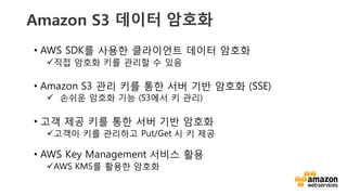 v
Amazon S3 데이터 암호화
• AWS SDK를 사용한 클라이언트 데이터 암호화
ü직접 암호화 키를 관리할 수 있음
• Amazon S3 관리 키를 통한 서버 기반 암호화 (SSE)
ü 손쉬운 암호화 기능 (S3에서 키 관리)
• 고객 제공 키를 통한 서버 기반 암호화
ü고객이 키를 관리하고 Put/Get 시 키 제공
• AWS Key Management 서비스 활용
üAWS KMS를 활용한 암호화
 
