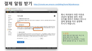 결제 알림 받기
혹시 여러분이 어떤 이유로
과금이 발생된 경우, 바로
조치를 취하기 위해서 반드시
결제 알림을 미리 설정해
두시기 바랍니다.
도움말
결제 알림 받기를 체크 하신 후,
결제 알림 관리 링크를
클릭하시면 CloudWatch 기능을
통해 알림을 받으실 수 있습니다.
https://console.aws.amazon.com/billing/home?#/preferences
 