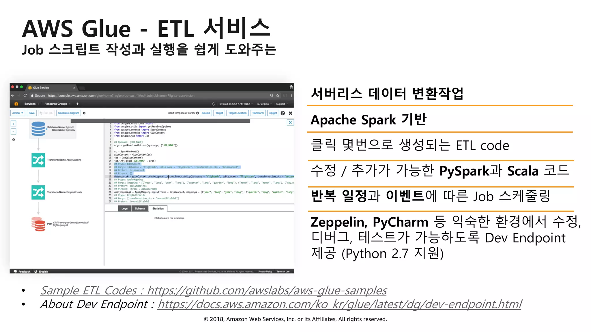 © 2018, Amazon Web Services, Inc. or Its Affiliates. All rights reserved.
AWS Glue - ETL 서비스
Job 스크립트 작성과 실행을 쉽게 도와주는
서버리스 데이터 변환작업
Apache Spark 기반
클릭 몇번으로 생성되는 ETL code
수정 / 추가가 가능한 PySpark과 Scala 코드
반복 일정과 이벤트에 따른 Job 스케줄링
Zeppelin, PyCharm 등 익숙한 환경에서 수정,
디버그, 테스트가 가능하도록 Dev Endpoint
제공 (Python 2.7 지원)
• Sample ETL Codes : https://github.com/awslabs/aws-glue-samples
• About Dev Endpoint : https://docs.aws.amazon.com/ko_kr/glue/latest/dg/dev-endpoint.html
 